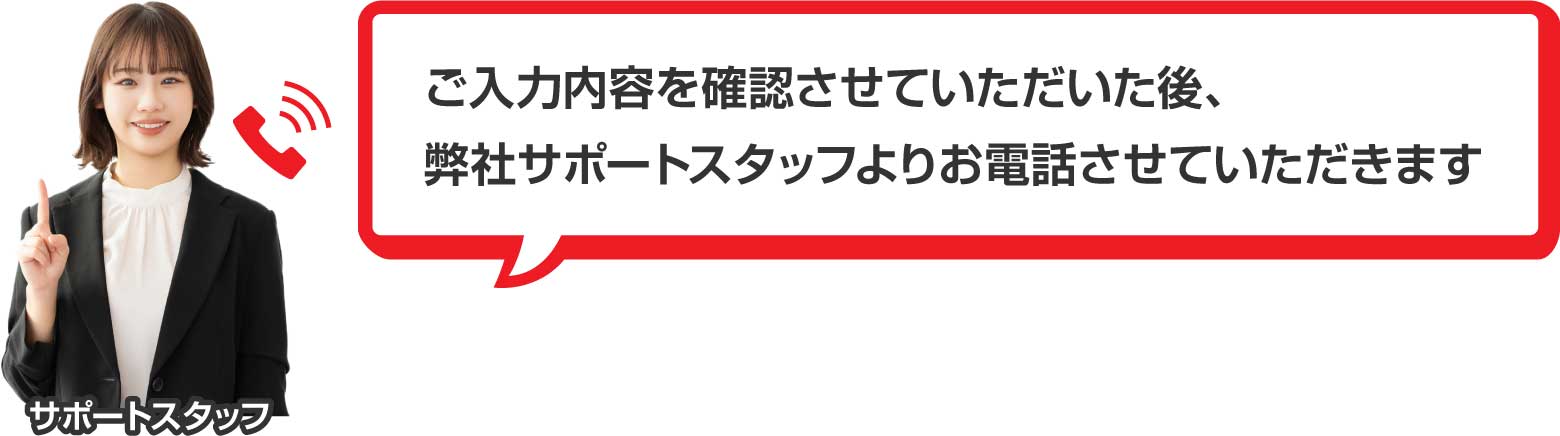 ご入力内容を確認させていただいた後、弊社サポートスタッフよりお電話させていただきます