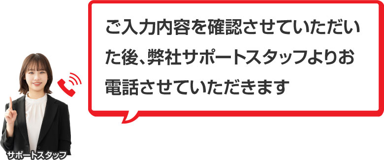 ご入力内容を確認させていただいた後、弊社サポートスタッフよりお電話させていただきます